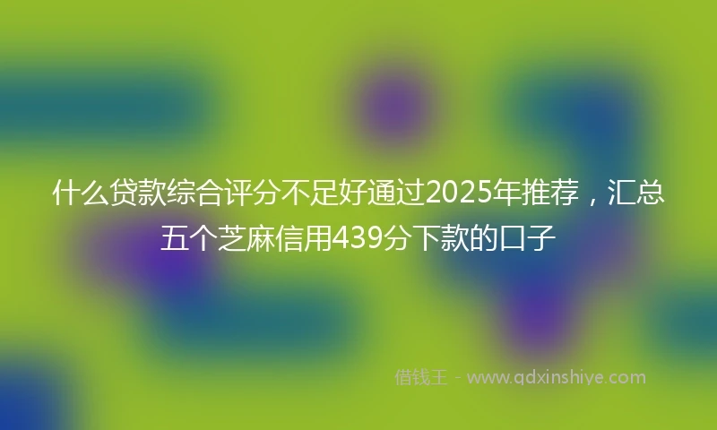 什么贷款综合评分不足好通过2025年推荐，汇总五个芝麻信用439分下款的口子