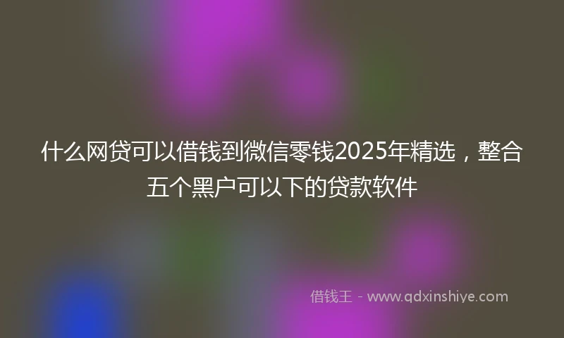 什么网贷可以借钱到微信零钱2025年精选，整合五个黑户可以下的贷款软件