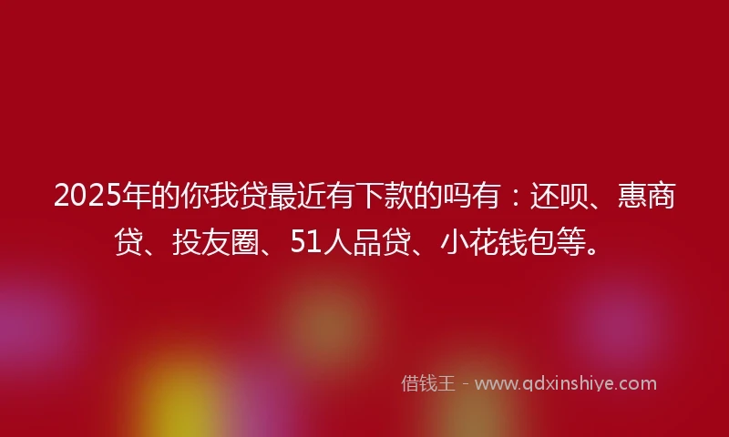 2025年的你我贷最近有下款的吗有：还呗、惠商贷、投友圈、51人品贷、小花钱包等。