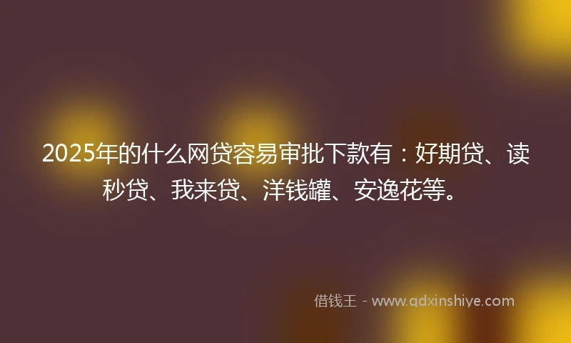 2025年的什么网贷容易审批下款有：好期贷、读秒贷、我来贷、洋钱罐、安逸花等。