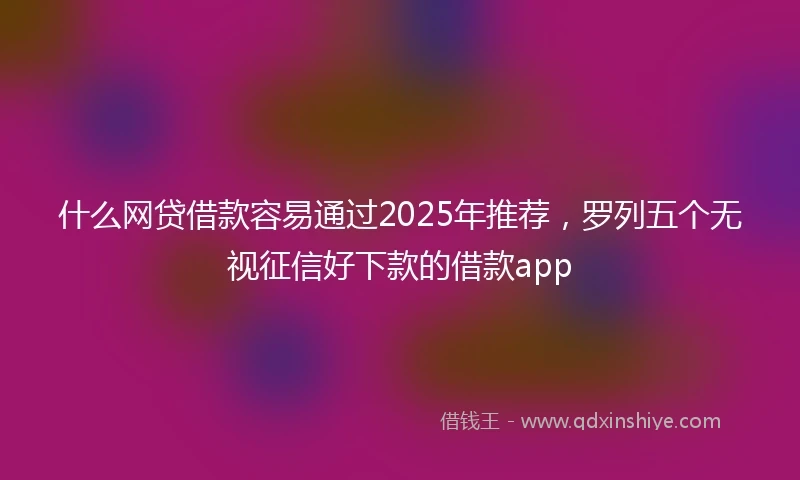 什么网贷借款容易通过2025年推荐，罗列五个无视征信好下款的借款app