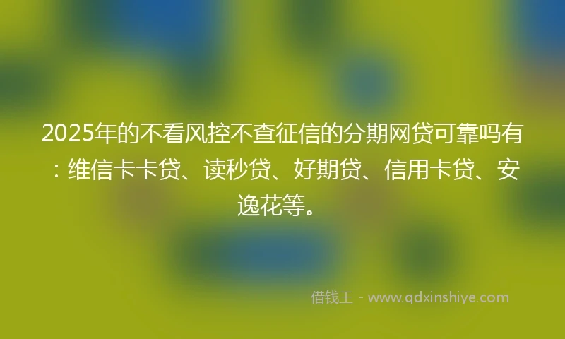 2025年的不看风控不查征信的分期网贷可靠吗有：维信卡卡贷、读秒贷、好期贷、信用卡贷、安逸花等。