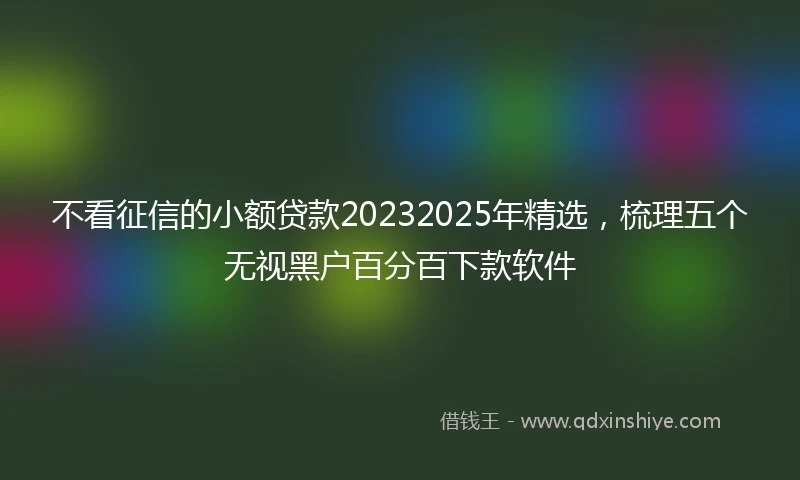 不看征信的小额贷款20232025年精选，梳理五个无视黑户百分百下款软件