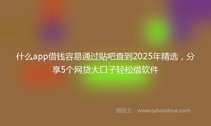 什么app借钱容易通过贴吧查到2025年精选，分享5个网贷大口子轻松借软件