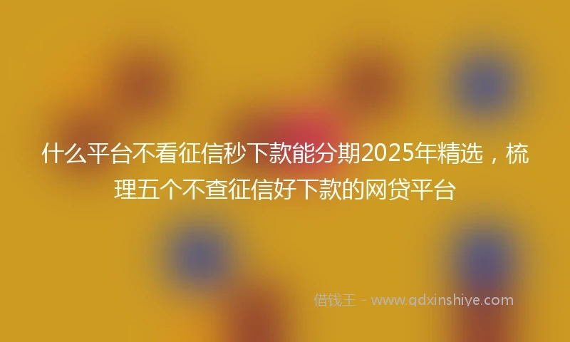 什么平台不看征信秒下款能分期2025年精选，梳理五个不查征信好下款的网贷平台