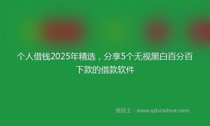 个人借钱2025年精选，分享5个无视黑白百分百下款的借款软件