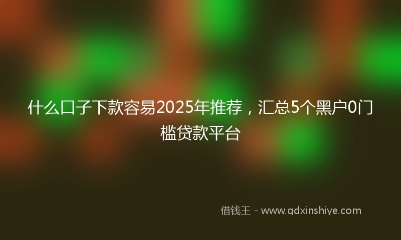 什么口子下款容易2025年推荐，汇总5个黑户0门槛贷款平台