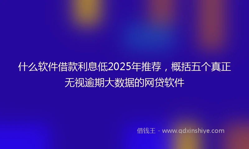 什么软件借款利息低2025年推荐，概括五个真正无视逾期大数据的网贷软件