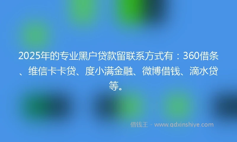 2025年的专业黑户贷款留联系方式有：360借条、维信卡卡贷、度小满金融、微博借钱、滴水贷等。