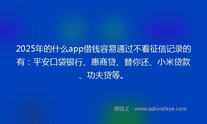 2025年的什么app借钱容易通过不看征信记录的有：平安口袋银行、惠商贷、替你还、小米贷款、功夫贷等。