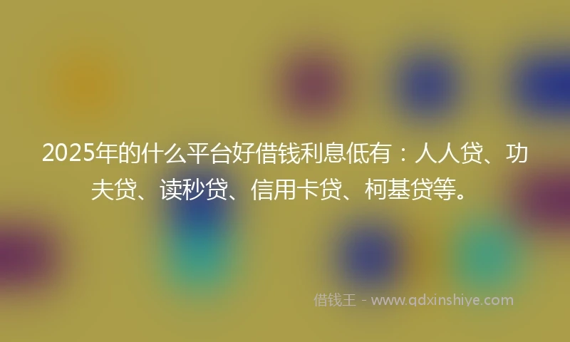 2025年的什么平台好借钱利息低有：人人贷、功夫贷、读秒贷、信用卡贷、柯基贷等。