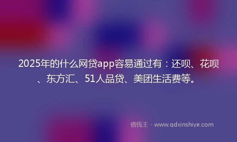 2025年的什么网贷app容易通过有：还呗、花呗、东方汇、51人品贷、美团生活费等。