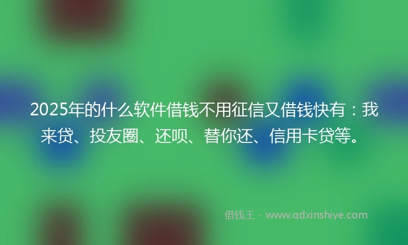2025年的什么软件借钱不用征信又借钱快有：我来贷、投友圈、还呗、替你还、信用卡贷等。