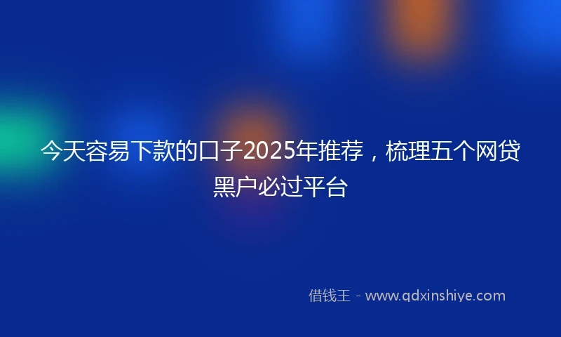 今天容易下款的口子2025年推荐，梳理五个网贷黑户必过平台