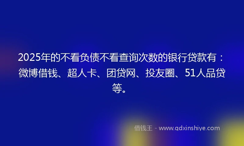 2025年的不看负债不看查询次数的银行贷款有：微博借钱、超人卡、团贷网、投友圈、51人品贷等。