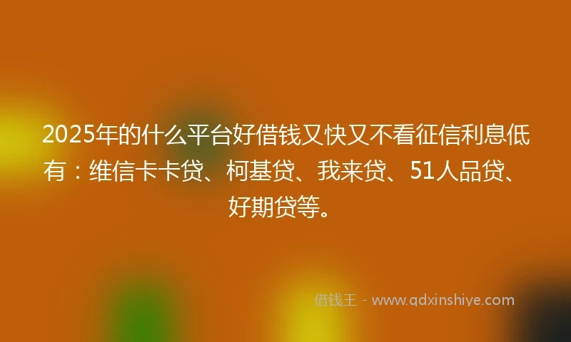 2025年的什么平台好借钱又快又不看征信利息低有：维信卡卡贷、柯基贷、我来贷、51人品贷、好期贷等。