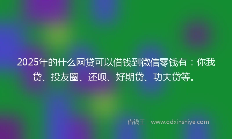 2025年的什么网贷可以借钱到微信零钱有：你我贷、投友圈、还呗、好期贷、功夫贷等。