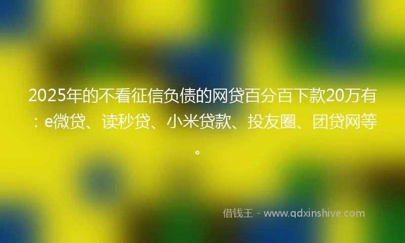2025年的不看征信负债的网贷百分百下款20万有：e微贷、读秒贷、小米贷款、投友圈、团贷网等。