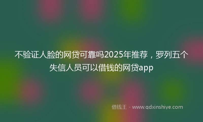 不验证人脸的网贷可靠吗2025年推荐，罗列五个失信人员可以借钱的网贷app