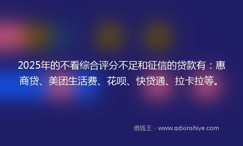 2025年的不看综合评分不足和征信的贷款有：惠商贷、美团生活费、花呗、快贷通、拉卡拉等。