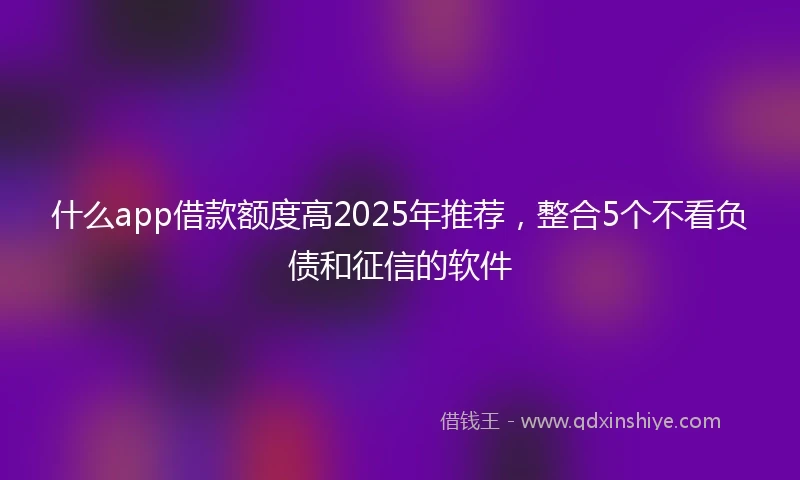 什么app借款额度高2025年推荐，整合5个不看负债和征信的软件