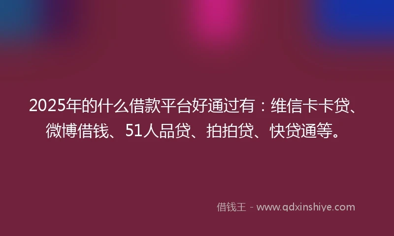 2025年的什么借款平台好通过有：维信卡卡贷、微博借钱、51人品贷、拍拍贷、快贷通等。