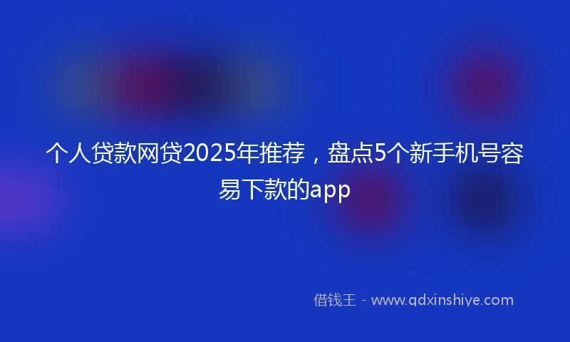 个人贷款网贷2025年推荐，盘点5个新手机号容易下款的app