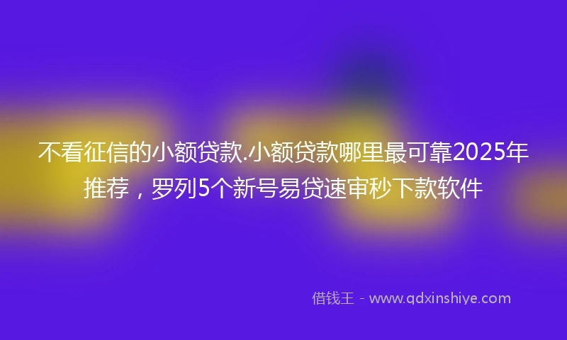 不看征信的小额贷款.小额贷款哪里最可靠2025年推荐，罗列5个新号易贷速审秒下款软件