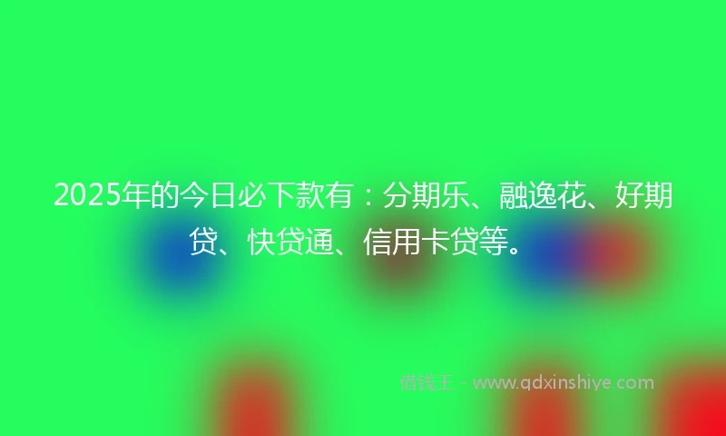 2025年的今日必下款有：分期乐、融逸花、好期贷、快贷通、信用卡贷等。