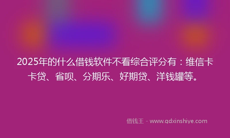 2025年的什么借钱软件不看综合评分有：维信卡卡贷、省呗、分期乐、好期贷、洋钱罐等。