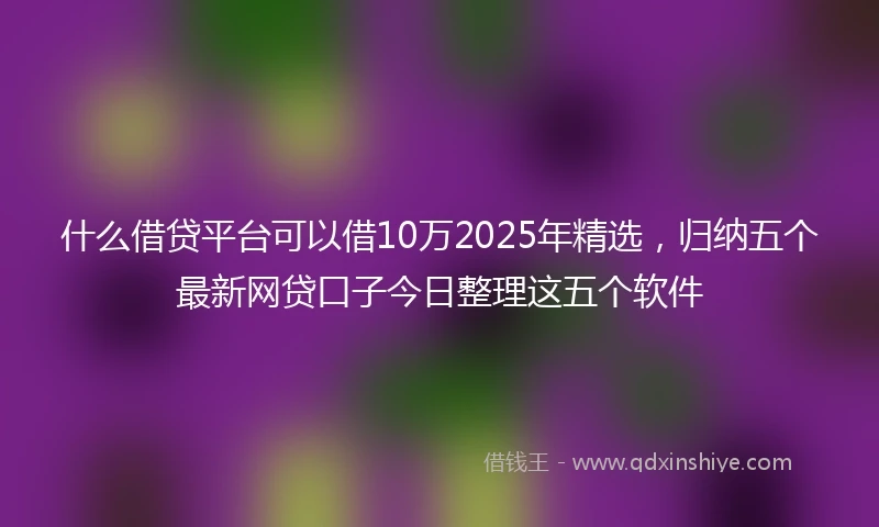 什么借贷平台可以借10万2025年精选，归纳五个最新网贷口子今日整理这五个软件