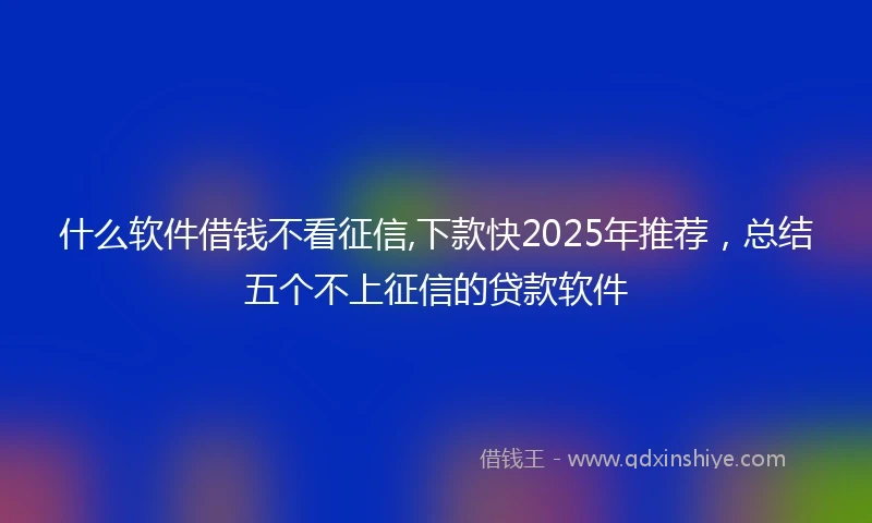 什么软件借钱不看征信,下款快2025年推荐，总结五个不上征信的贷款软件
