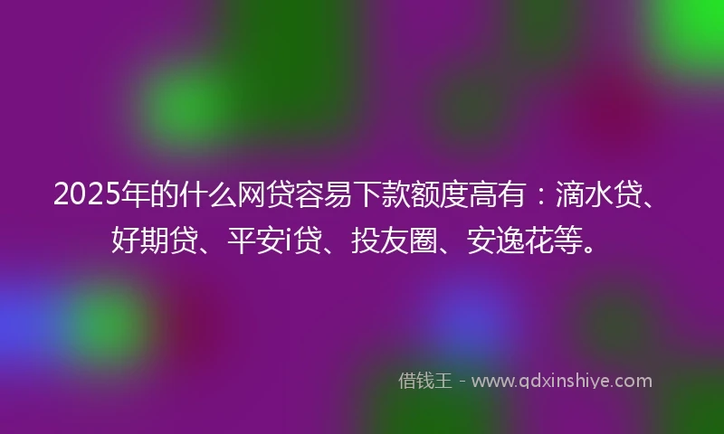 2025年的什么网贷容易下款额度高有：滴水贷、好期贷、平安i贷、投友圈、安逸花等。