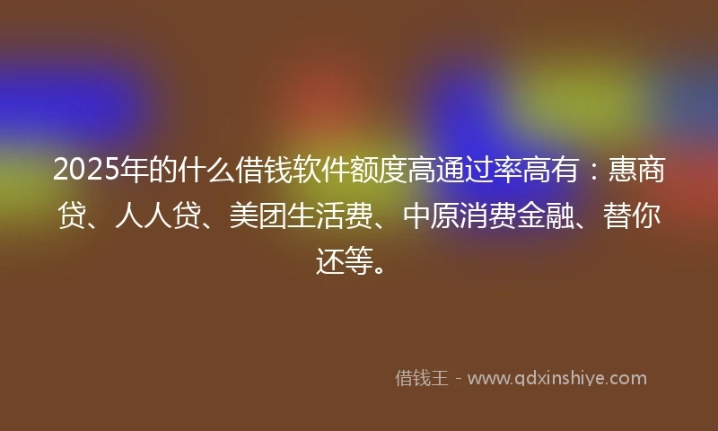 2025年的什么借钱软件额度高通过率高有：惠商贷、人人贷、美团生活费、中原消费金融、替你还等。