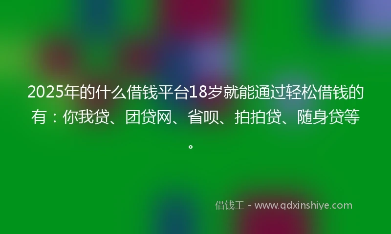 2025年的什么借钱平台18岁就能通过轻松借钱的有：你我贷、团贷网、省呗、拍拍贷、随身贷等。