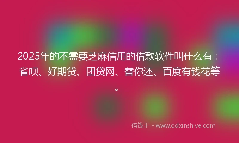 2025年的不需要芝麻信用的借款软件叫什么有：省呗、好期贷、团贷网、替你还、百度有钱花等。