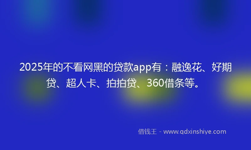 2025年的不看网黑的贷款app有：融逸花、好期贷、超人卡、拍拍贷、360借条等。