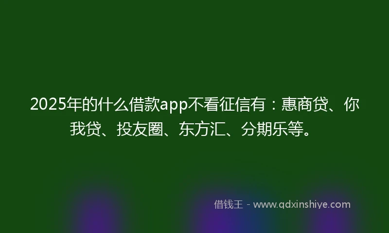 2025年的什么借款app不看征信有：惠商贷、你我贷、投友圈、东方汇、分期乐等。