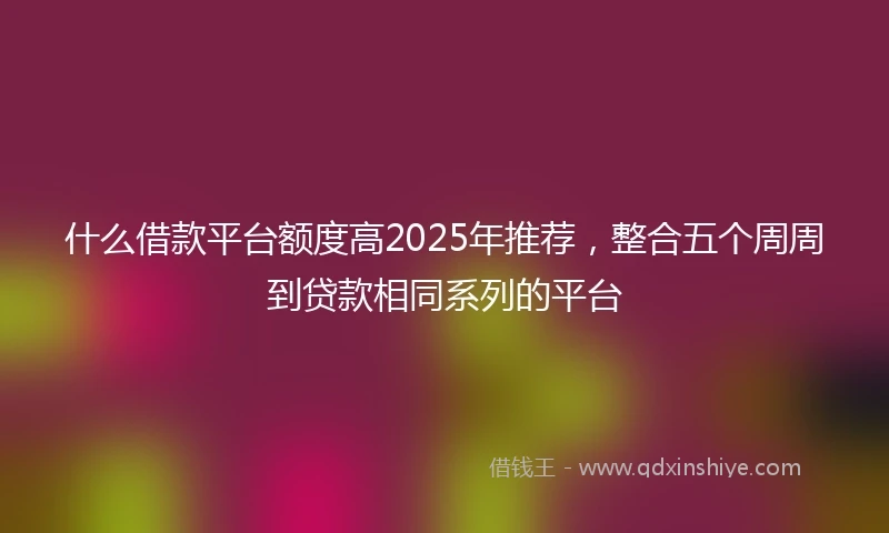什么借款平台额度高2025年推荐，整合五个周周到贷款相同系列的平台