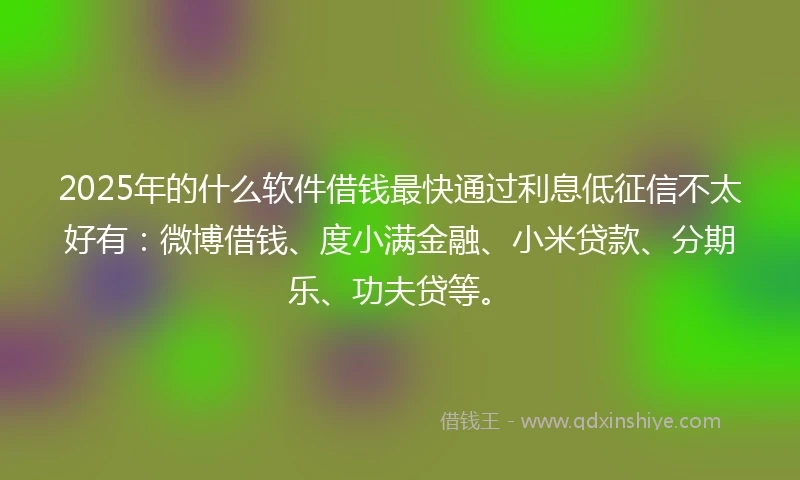 2025年的什么软件借钱最快通过利息低征信不太好有：微博借钱、度小满金融、小米贷款、分期乐、功夫贷等。