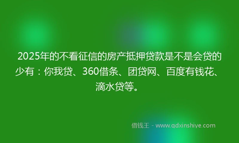 2025年的不看征信的房产抵押贷款是不是会贷的少有：你我贷、360借条、团贷网、百度有钱花、滴水贷等。