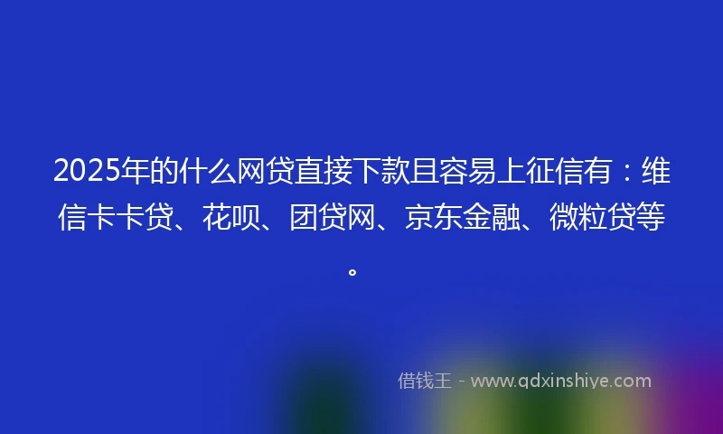 2025年的什么网贷直接下款且容易上征信有：维信卡卡贷、花呗、团贷网、京东金融、微粒贷等。
