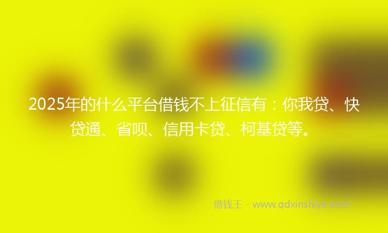 2025年的什么平台借钱不上征信有：你我贷、快贷通、省呗、信用卡贷、柯基贷等。