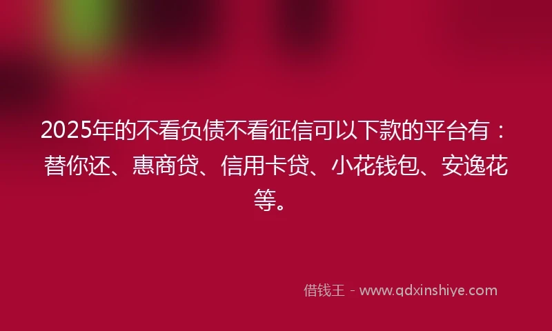 2025年的不看负债不看征信可以下款的平台有：替你还、惠商贷、信用卡贷、小花钱包、安逸花等。