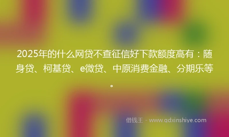 2025年的什么网贷不查征信好下款额度高有：随身贷、柯基贷、e微贷、中原消费金融、分期乐等。