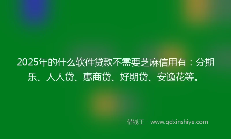 2025年的什么软件贷款不需要芝麻信用有：分期乐、人人贷、惠商贷、好期贷、安逸花等。