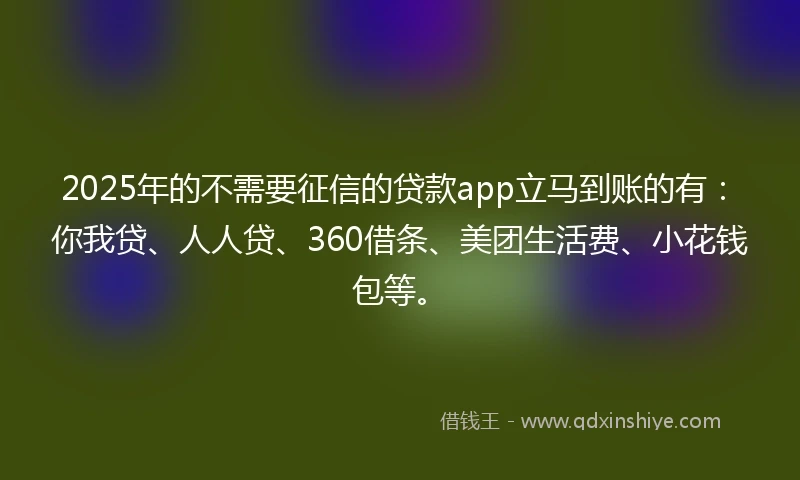 2025年的不需要征信的贷款app立马到账的有：你我贷、人人贷、360借条、美团生活费、小花钱包等。