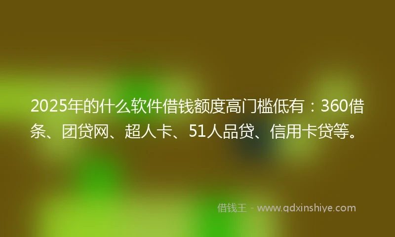 2025年的什么软件借钱额度高门槛低有：360借条、团贷网、超人卡、51人品贷、信用卡贷等。