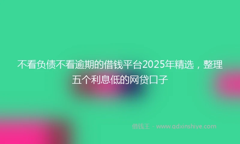 不看负债不看逾期的借钱平台2025年精选，整理五个利息低的网贷口子