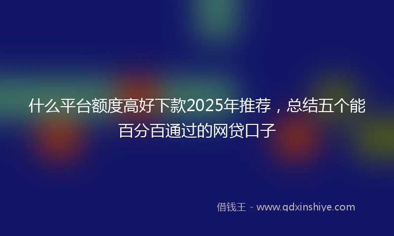什么平台额度高好下款2025年推荐，总结五个能百分百通过的网贷口子